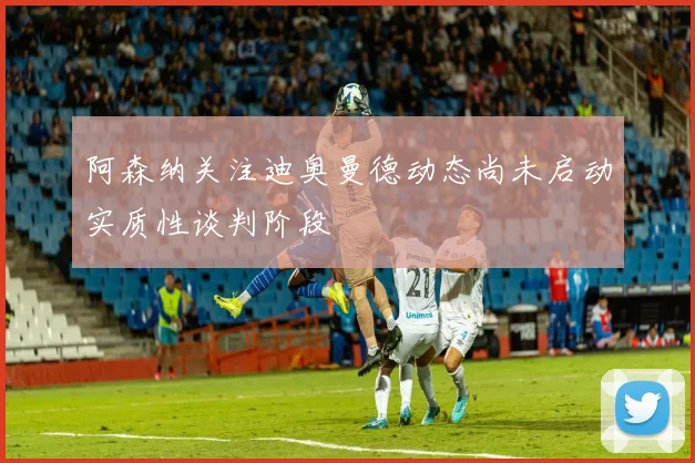 阿森纳关注迪奥曼德动态尚未启动实质性谈判阶段