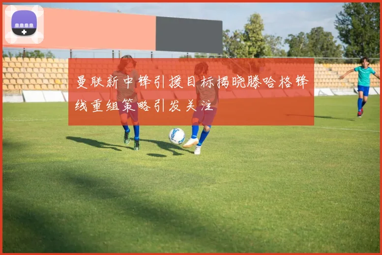 曼联新中锋引援目标揭晓滕哈格锋线重组策略引发关注